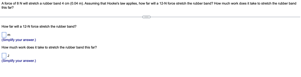 A force of 8 N will stretch a rubber band 4 cm (0.04 m). Assuming that Hooke's law applies, how far will a 12-N force stretch the rubber band? How much work does it take to stretch the rubber band
this far?
How far will a 12-N force stretch the rubber band?
m
(Simplify your answer.)
How much work does it take to stretch the rubber band this far?
ПЈ
(Simplify your answer.)