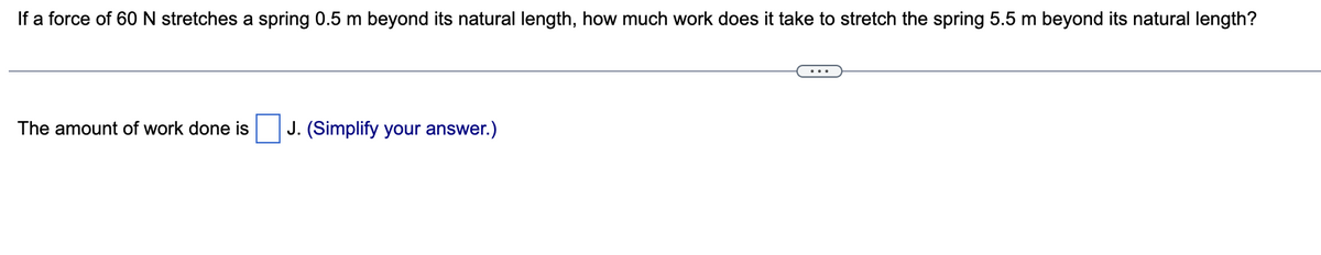 If a force of 60 N stretches a spring 0.5 m beyond its natural length, how much work does it take to stretch the spring 5.5 m beyond its natural length?
The amount of work done is J. (Simplify your answer.)