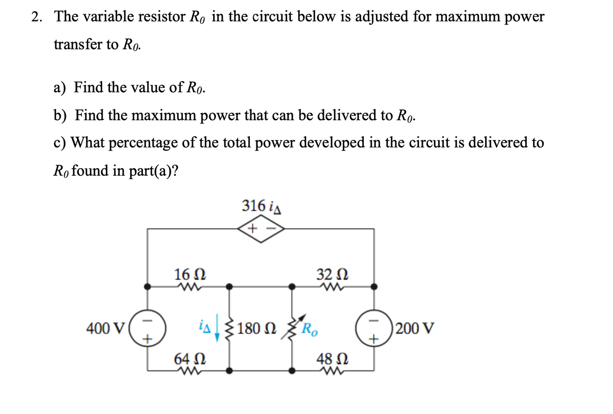 2. The variable resistor R, in the circuit below is adjusted for maximum power
transfer to Ro-
a) Find the value of Ro.
b) Find the maximum power that can be delivered to Ro.
c) What percentage of the total power developed in the circuit is delivered to
Ro found in part(a)?
316 iд
16 N
32 N
400 V
ia3180 N
R.
200 V
64 N
48 N
