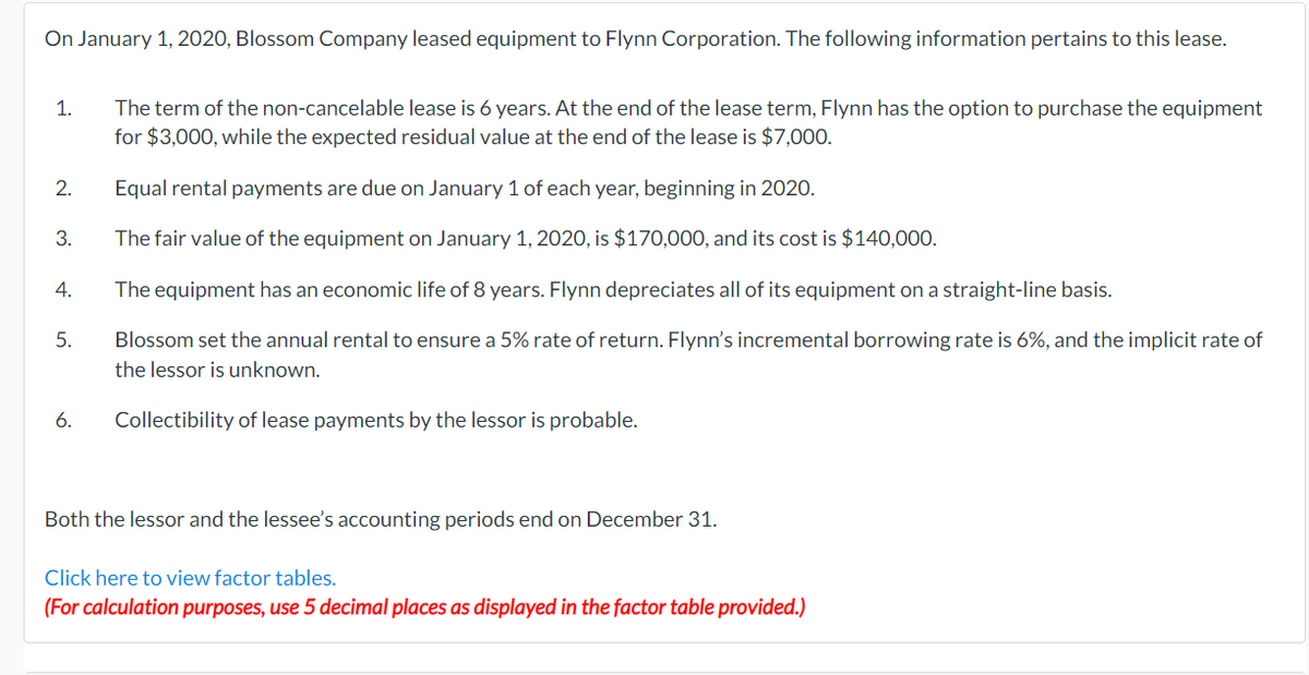 On January 1, 2020, Blossom Company leased equipment to Flynn Corporation. The following information pertains to this lease.
1.
2.
3.
4.
5.
6.
The term of the non-cancelable lease is 6 years. At the end of the lease term, Flynn has the option to purchase the equipment
for $3,000, while the expected residual value at the end of the lease is $7,000.
Equal rental payments are due on January 1 of each year, beginning in 2020.
The fair value of the equipment on January 1, 2020, is $170,000, and its cost is $140,000.
The equipment has an economic life of 8 years. Flynn depreciates all of its equipment on a straight-line basis.
Blossom set the annual rental to ensure a 5% rate of return. Flynn's incremental borrowing rate is 6%, and the implicit rate of
the lessor is unknown.
Collectibility of lease payments by the lessor is probable.
Both the lessor and the lessee's accounting periods end on December 31.
Click here to view factor tables.
(For calculation purposes, use 5 decimal places as displayed in the factor table provided.)
