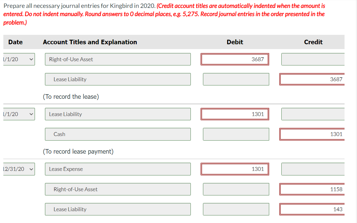 Prepare all necessary journal entries for Kingbird in 2020. (Credit account titles are automatically indented when the amount is
entered. Do not indent manually. Round answers to O decimal places, e.g. 5,275. Record journal entries in the order presented in the
problem.)
Date
L/1/20
L/1/20
V
12/31/20 V
Account Titles and Explanation
Right-of-Use Asset
Lease Liability
(To record the lease)
Lease Liability
Cash
(To record lease payment)
Lease Expense
Right-of-Use Asset
Lease Liability
Debit
3687
1301
1301
Credit
3687
1301
1158
143