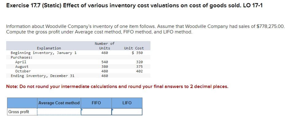 Exercise 17.7 (Static) Effect of various inventory cost valuations on cost of goods sold. LO 17-1
Information about Woodville Company's inventory of one item follows. Assume that Woodville Company had sales of $778,275.00.
Compute the gross profit under Average cost method, FIFO method, and LIFO method.
Explanation
Number of
Units
Beginning inventory, January 1
Purchases:
460
Unit Cost
$ 350
April
August
540
320
380
375
October
480
402
Ending inventory, December 31
460
Note: Do not round your intermediate calculations and round your final answers to 2 decimal places.
Average Cost method FIFO
LIFO
Gross profit
_