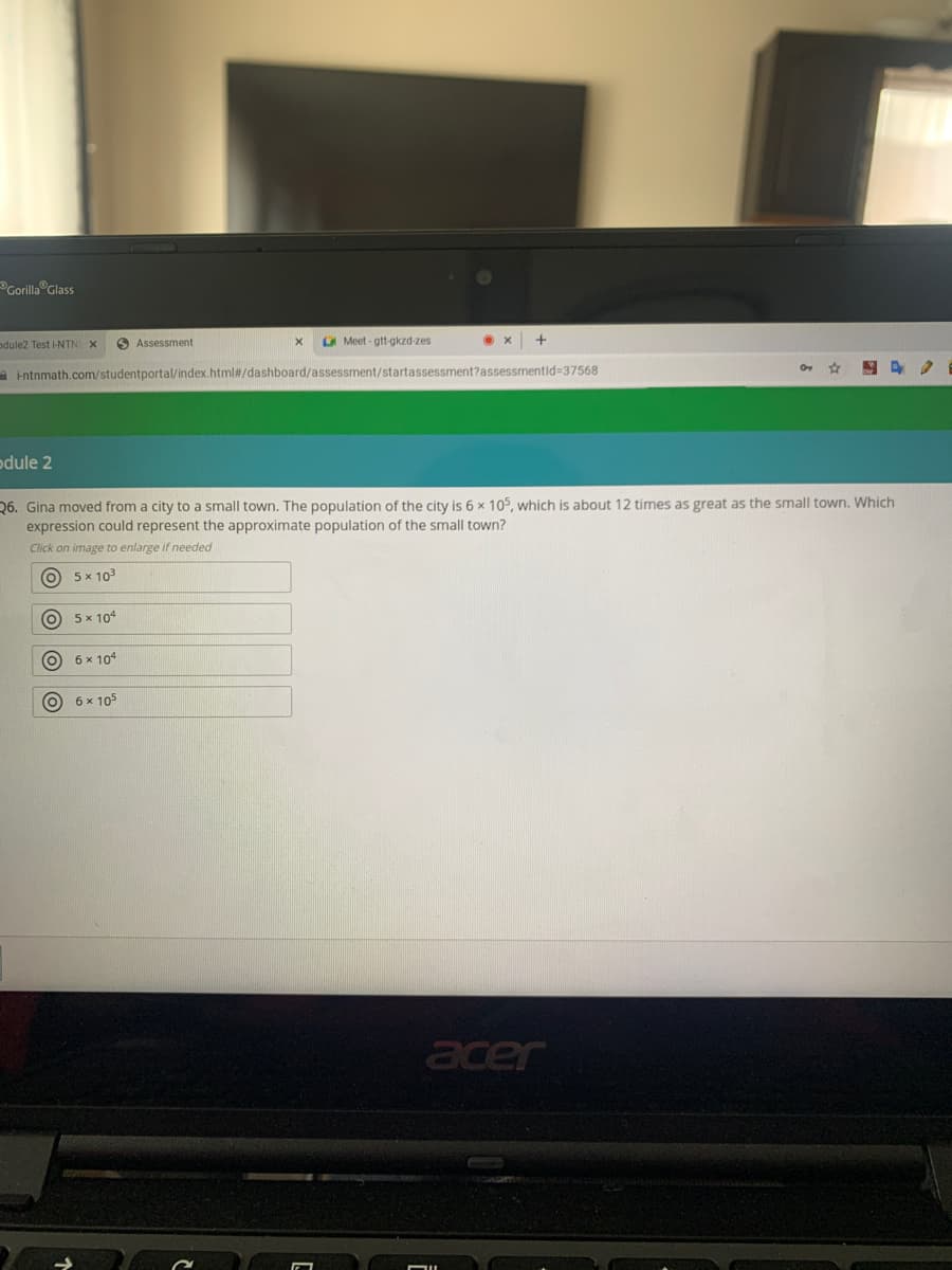 Grlla Glass
odule2 Test i-NTNI X
O Assessment
A Meet - gtt-gkzd-zes
A intnmath.com/studentportal/index.html#/dashboard/assessment/startassessment?assessmentid=37568
odule 2
26. Gina moved from a city to a small town. The population of the city is 6 x 105, which is about 12 times as great as the small town. Which
expression could represent the approximate population of the small town?
Click on image to enlarge if needed
O 5x 103
O 5x 104
O 6 x 104
O 6x 105
acer
