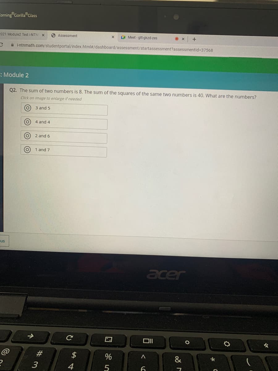 Corning Gorilla Glass
C021 Module2 Test i-NTN
O Assessment
O Meet - gtt-gkzd-zes
intnmath.com/studentportal/index.html#/dashboard/assessment/startassessment?assessmentid%3D37568
: Module 2
Q2. The sum of two numbers is 8. The sum of the squares of the same two numbers is 40. What are the numbers?
Click on image to enlarge if needed
O 3 and 5
4 and 4
O 2 and 6
1 and 7
us
acer
女
@
#3
2$
&
3
4
O O
回 %5
