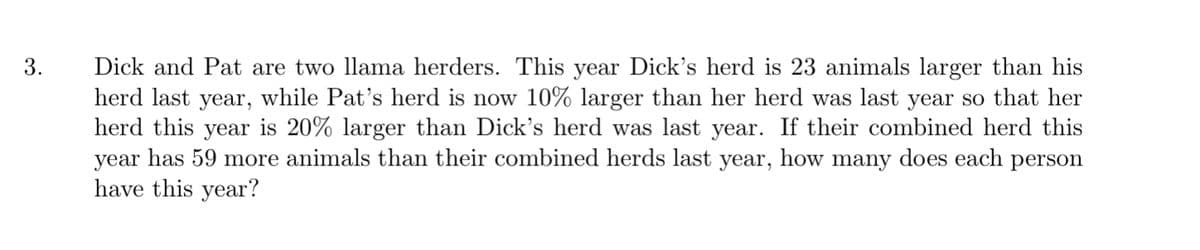 Dick and Pat are two llama herders. This year Dick's herd is 23 animals larger than his
herd last year, while Pat's herd is now 10% larger than her herd was last year so that her
herd this year is 20% larger than Dick's herd was last year. If their combined herd this
year has 59 more animals than their combined herds last year, how many does each person
have this year?
3.
