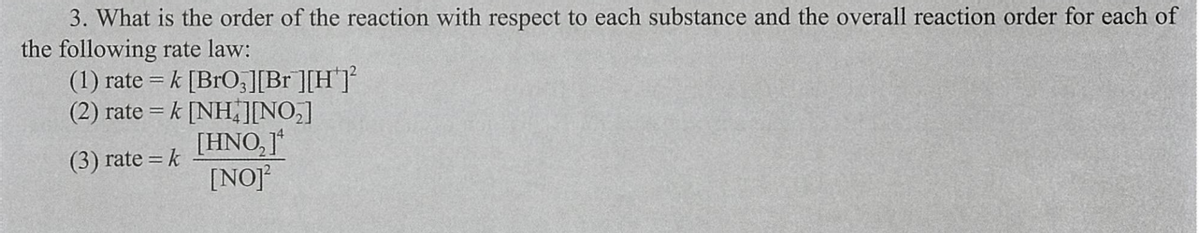 3. What is the order of the reaction with respect to each substance and the overall reaction order for each of
the following rate law:
(1) rate = k [BrO,][Br ][H]
(2) rate = k [NH]NO,]
[HNO, ]*
[NOJ
(3) rate = k
