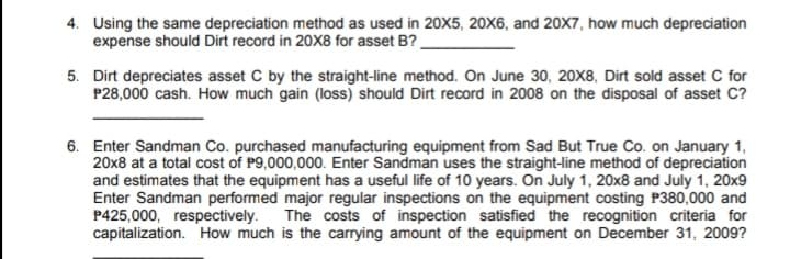 4. Using the same depreciation method as used in 20X5, 20X6, and 20X7, how much depreciation
expense should Dirt record in 20X8 for asset B?
5. Dirt depreciates asset C by the straight-line method. On June 30, 20X8, Dirt sold asset C for
P28,000 cash. How much gain (loss) should Dirt record in 2008 on the disposal of asset C?
6. Enter Sandman Co. purchased manufacturing equipment from Sad But True Co. on January 1,
20x8 at a total cost of P9,000,000. Enter Sandman uses the straight-line method of depreciation
and estimates that the equipment has a useful life of 10 years. On July 1, 20x8 and July 1, 20x9
Enter Sandman performed major regular inspections on the equipment costing P380,000 and
P425,000, respectively.
capitalization. How much is the carrying amount of the equipment on December 31, 2009?
The costs of inspection satisfied the recognition criteria for
