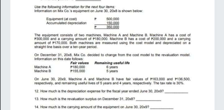 Use the following information for the next four items:
Information on Mix Co.'s equipment on June 30, 20x8 is shown below:
Equipment (at cost)
Accumulated depreciation
500,000
150,000
350.000
The equipment consists of two machines, Machine A and Machine B. Machine A has a cost of
P300,000 and a carrying amount of P180,.000. Machine B has a cost of P200,000 and a carrying
amount of P170,000. Both machines are measured using the cost model and depreciated on a
straight line basis over a ten-year period.
overa
On December 31, 20x8, Mix Co. decided to change from the cost model to the revaluation model.
Information on this date follows:
Machine A
Machine B
Fair values Remaining useful life
P180,000
P155,000
6 years
5 years
On June 30, 20x9, Machine A and Machine B have fair values of P163,000 and P136,500,
respectively, and remaining useful lives of 5 years and 4 years, respectively. The tax rate is 30%.
12. How much is the depreciation expense for the fiscal year ended June 30, 20x9?,
13. How much is the revaluation surplus on December 31, 20x8?,
14. How much is the carrying amount of the equipment on June 30, 20x9?,
