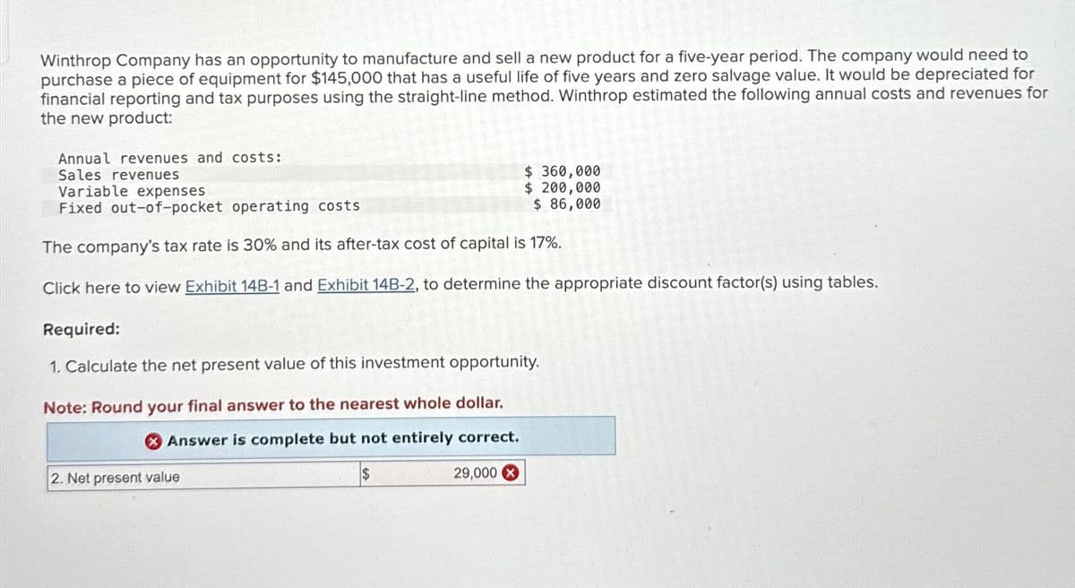 Winthrop Company has an opportunity to manufacture and sell a new product for a five-year period. The company would need to
purchase a piece of equipment for $145,000 that has a useful life of five years and zero salvage value. It would be depreciated for
financial reporting and tax purposes using the straight-line method. Winthrop estimated the following annual costs and revenues for
the new product:
Annual revenues and costs:
Sales revenues
Variable expenses
$360,000
$ 200,000
$ 86,000
Fixed out-of-pocket operating costs
The company's tax rate is 30% and its after-tax cost of capital is 17%.
Click here to view Exhibit 14B-1 and Exhibit 14B-2, to determine the appropriate discount factor(s) using tables.
Required:
1. Calculate the net present value of this investment opportunity.
Note: Round your final answer to the nearest whole dollar.
Answer is complete but not entirely correct.
$
2. Net present value
29,000 X