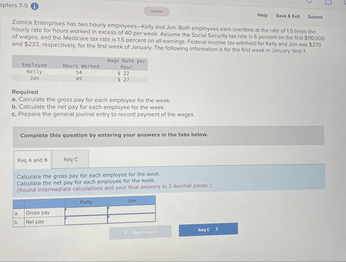 apters 7-9 i
Employee
Kelly
Jon
Zolnick Enterprises has two hourly employees-Kelly and Jon. Both employees earn overtime at the rate of 1.5 times the
hourly rate for hours worked in excess of 40 per week. Assume the Social Security tax rate is 6 percent on the first $110,000
of wages, and the Medicare tax rate is 1.5 percent on all earnings. Federal income tax withheld for Kelly and Jon was $270
and $233, respectively, for the first week of January. The following information is for the first week in January Year 1.
Req A and B
a.
b.
Hours Worked
54
49
Required
a. Calculate the gross pay for each employee for the week.
b. Calculate the net pay for each employee for the week.
c. Prepare the general journal entry to record payment of the wages.
Gross pay
Net pay
Wage Rate per
Hour
Complete this question by entering your answers in the tabs below.
Req C
$22
$ 27
Calculate the gross pay for each employee for the week.
Calculate the net pay for each employee for the week.
(Round intermediate calculations and your final answers to 2 decimal places.)
Kelly
Saved
Jon
<
Req A and B
Help
Req C >
Save & Exit Submit