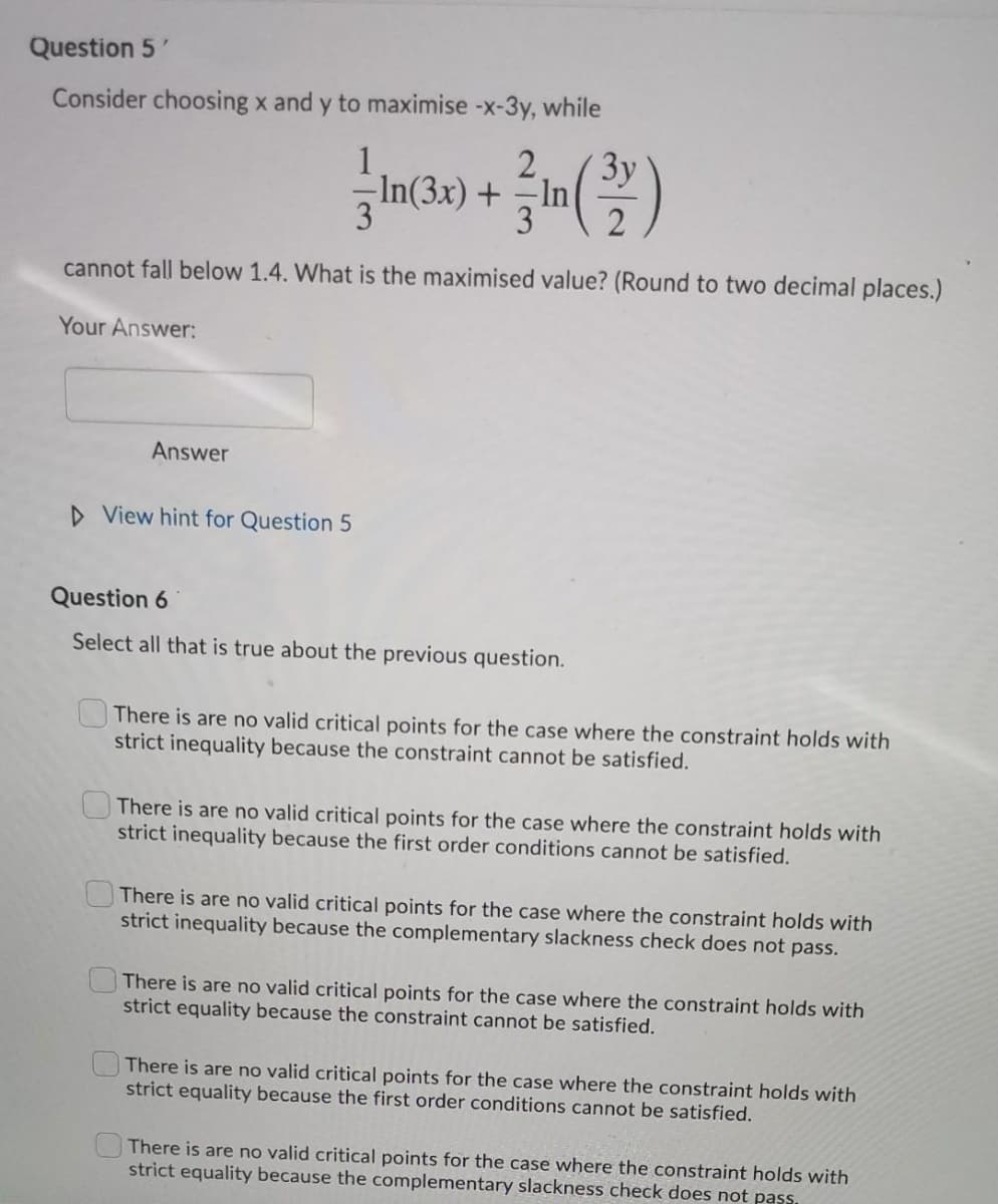 Question 5'
Consider choosing x and y to maximise -x-3y, while
Зу
-In
3
1
2
In(3x) +
3
cannot fall below 1.4. What is the maximised value? (Round to two decimal places.)
Your Answer:
Answer
D View hint for Question 5
Question 6
Select all that is true about the previous question.
OThere is are no valid critical points for the case where the constraint holds with
strict inequality because the constraint cannot be satisfied.
There is are no valid critical points for the case where the constraint holds with
strict inequality because the first order conditions cannot be satisfied.
There is are no valid critical points for the case where the constraint holds with
strict inequality because the complementary slackness check does not pass.
There is are no valid critical points for the case where the constraint holds with
strict equality because the constraint cannot be satisfied.
There is are no valid critical points for the case where the constraint holds with
strict equality because the first order conditions cannot be satisfied.
There is are no valid critical points for the case where the constraint holds with
strict equality because the complementary slackness check does not pass.
