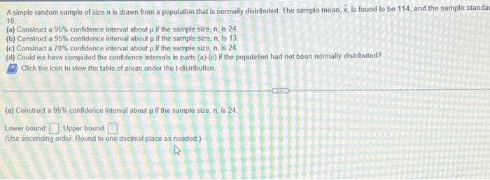 A simple random sample of size n is drawn from a population that is normally distributed. The sample mean, x, is found to be 114, and the sample standa
10
(a) Construct a 95% confidence interval about us if the sample size, n, is 24.
(b) Construct a 95% confidence interval about us if the sample size, n, is 13.
(c) Construct a 70% confidence interval about u if the sample size, n, is 24.
(d) Could we have computed the confidence intervals in parts (a)-(c) if the population had not been normally distributed?
Click the icon to view the table of areas under the t-distribution
(a) Construct a 95% confidence interval about us if the sample size, n, is 24.
Lower bound: Upper bound:
(Use ascending order. Round to one decimal place as needed.)
W