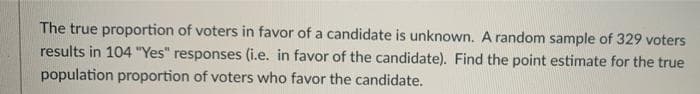 The true proportion of voters in favor of a candidate is unknown. A random sample of 329 voters
results in 104 "Yes" responses (i.e. in favor of the candidate). Find the point estimate for the true
population proportion of voters who favor the candidate.
