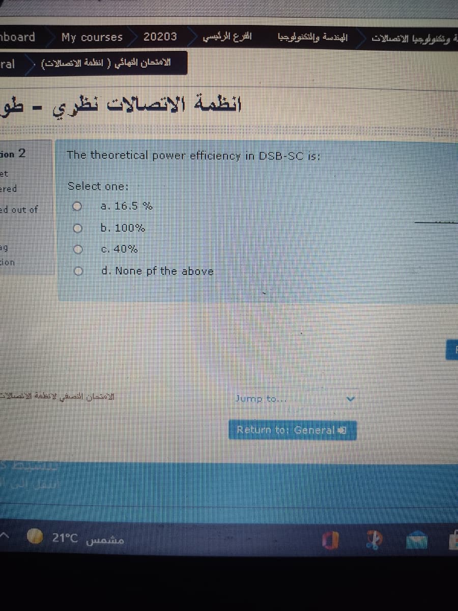 aboard
My courses
20203
الفرع الرئيسي
الهندسة والتكنوأوجيا
ral
الامتحان النهائي في أنظمة الاتصالات
انظمة الاتصالات نظري - طو۔
%3D
Gon 2
The theoretical power efficiency in DSB-SC is:
et
ered
Select one:
ed out of
a. 16.5 %
b. 100%
C. 40%
ion
d. None pf the above
الاستحان الصفی لنظمة الاتصالا
Jump to...
Return toi General
21°C ao
