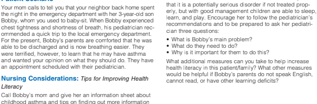 that it is a potentially serious disorder if not treated prop-
erly, but with good management children are able to sleep,
learn, and play. Encourage her to follow the pediatrician's
recommendations and to be prepared to ask her pediatri-
cian three questions:
Your mom calls to tell you that your neighbor back home spent
the night in the emergency department with her 3-year-old son
Bobby, whom you used to baby-sit. When Bobby experienced
chest tightness and shortness of breath, his pediatrician rec-
ommended a quick trip to the local emergency department.
For the present, Bobby's parents are comforted that he was
able to be discharged and is now breathing easier. They
were terrified, however, to learn that he may have asthma
and wanted your opinion on what they should do. They have
an appointment scheduled with their pediatrician.
• What is Bobby's main problem?
What do they need to do?
• Why is it important for them to do this?
What additional measures can you take to help increase
health literacy in this patient/family? What other measures
would be helpful if Bobby's parents do not speak English,
cannot read, or have other learning deficits?
Nursing Considerations: Tips for Improving Health
Literacy
Call Bobby's mom and give her an information sheet about
childhood asthma and tips on finding out more information
