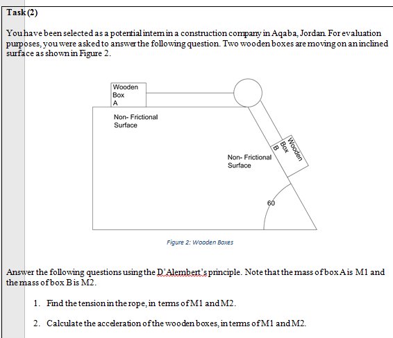 Answer the following questions using the D'Alembert's principle. Note that the mass of boxAis M1 and
the mass of box Bis M2.
1. Find the tension in the rope, in tems of M1 and M2.
2. Calculate the accederation of the wooden boxes, in tems of M1 and M2.
