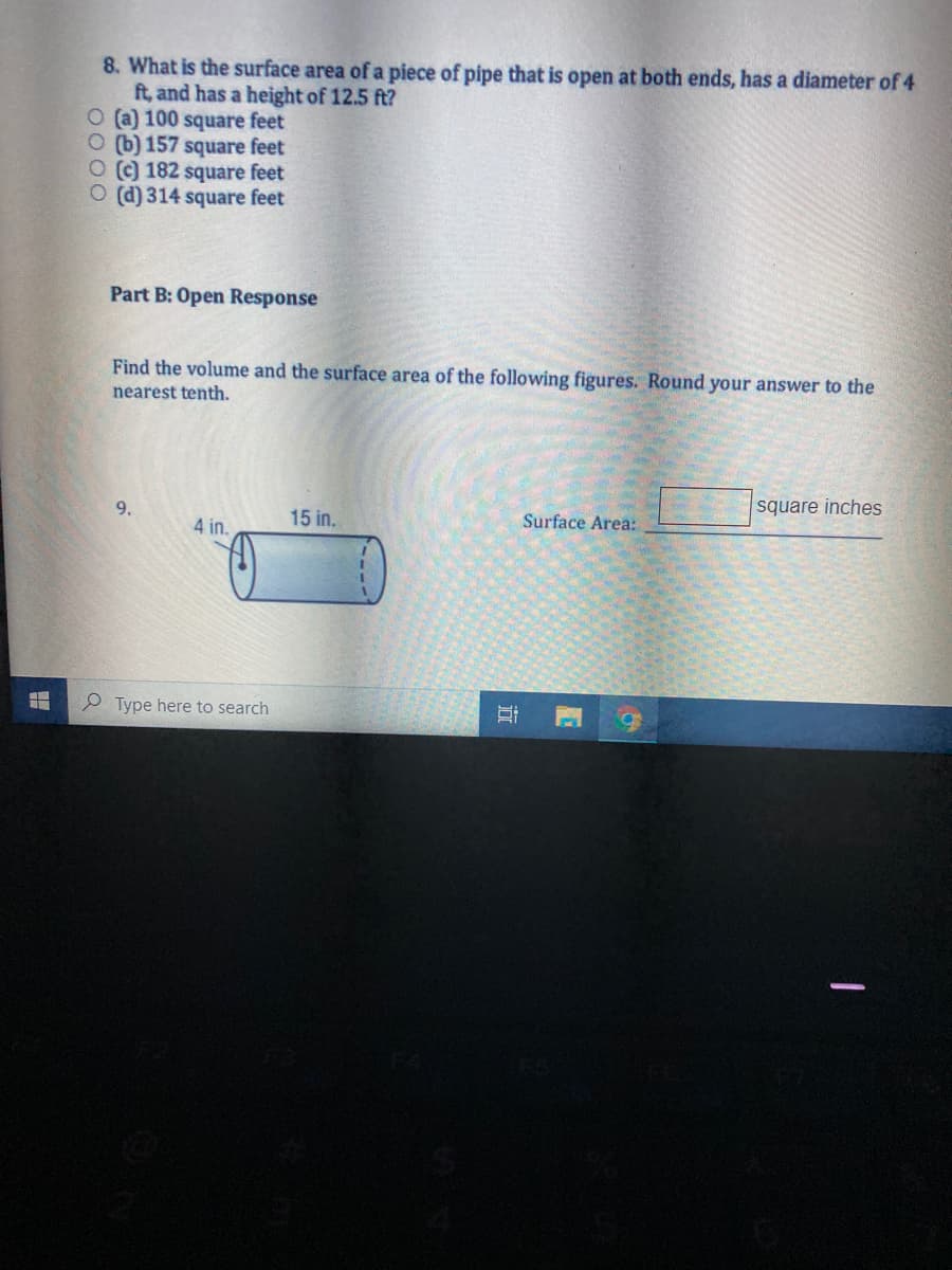 8. What is the surface area of a piece of pipe that is open at both ends, has a diameter of 4
ft, and has a height of 12.5 ft?
O (a) 100 square feet
O (b) 157 square feet
O) 182 square feet
O (d) 314 square feet
Part B: Open Response
Find the volume and the surface area of the following figures. Round your answer to the
nearest tenth.
square inches
9.
15 in.
Surface Area:
4 in.
P Type here to search
立
