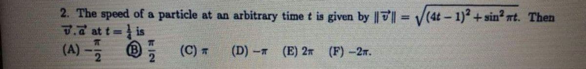 2. The speed of a particle at an arbitrary time t is given by |7 V(4t - 1) +sin? nt. Then
7.d at t is
(A)-2
%3D
%3D
T
(C) 7
(D) -т
(E) 2
(F)-2r.
