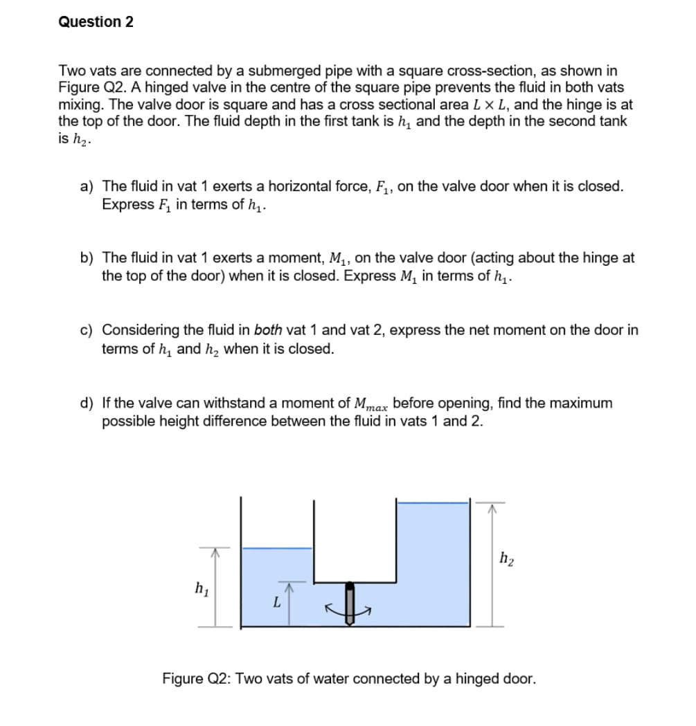 Question 2
Two vats are connected by a submerged pipe with a square cross-section, as shown in
Figure Q2. A hinged valve in the centre of the square pipe prevents the fluid in both vats
mixing. The valve door is square and has a cross sectional area L x L, and the hinge is at
the top of the door. The fluid depth in the first tank is h, and the depth in the second tank
is hz.
a) The fluid in vat 1 exerts a horizontal force, F,, on the valve door when it is closed.
Express F, in terms of h,.
b) The fluid in vat 1 exerts a moment, M,, on the valve door (acting about the hinge at
the top of the door) when it is closed. Express M, in terms of h,.
c) Considering the fluid in both vat 1 and vat 2, express the net moment on the door in
terms of h, and h, when it is closed.
d) If the valve can withstand a moment of M,max before opening, find the maximum
possible height difference between the fluid in vats 1 and 2.
тах
h2
Figure Q2: Two vats of water connected by a hinged door.
