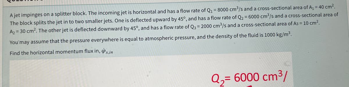 A jet impinges on a splitter block. The incoming jet is horizontal and has a flow rate of Q1 = 8000 cm³/s and a cross-sectional area of A, = 40 cm².
The block splits the jet in to two smaller jets. One is deflected upward by 45°, and has a flow rate of Q2 = 6000 cm³/s and a cross-sectional area of
A2 = 30 cm2. The other jet is deflected downward by 45°, and has a flow rate of Q3 = 2000 cm³/s and a cross-sectional area of A3 = 10 cm2.
You'may assume that the pressure everywhere is equal to atmospheric pressure, and the density of the fluid is 1000 kg/m³.
Find the horizontal momentum flux in, xin
Q2= 6000 cm3/
