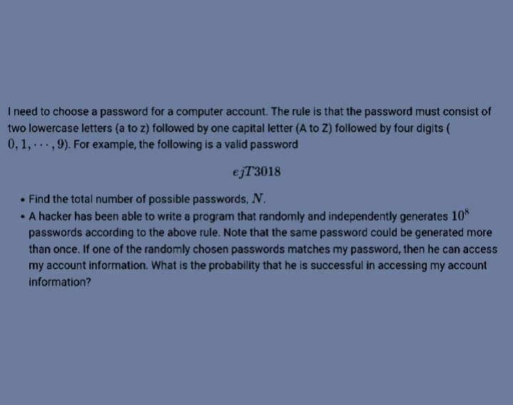 I need to choose a password for a computer account. The rule is that the password must consist of
two lowercase letters (a to z) followed by one capital letter (A to Z) followed by four digits (
0, 1, ...,9). For example, the following is a valid password
ejT3018
• Find the total number of possible passwords, N.
• A hacker has been able to write a program that randomly and independently generates 10*
passwords according to the above rule. Note that the same password could be generated more
than once. If one of the randomly chosen passwords matches my password, then he can access
my account information. What is the probability that he is successful in accessing my account
information?
