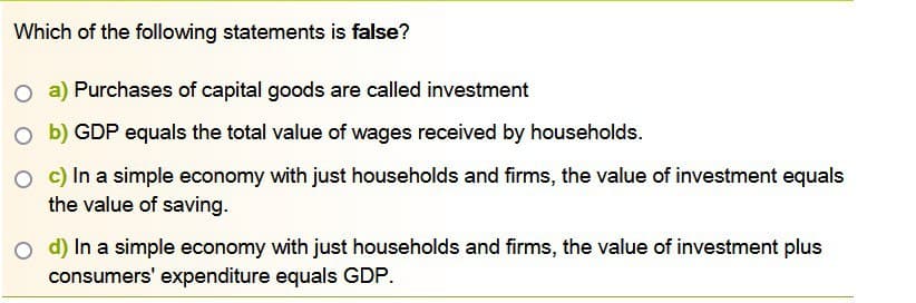 Which of the following statements is false?
O a) Purchases of capital goods are called investment
Ob) GDP equals the total value of wages received by households.
O c) In a simple economy with just households and firms, the value of investment equals
the value of saving.
O d) In a simple economy with just households and firms, the value of investment plus
consumers' expenditure equals GDP.