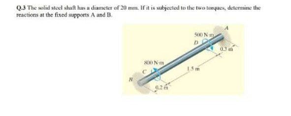 Q.3 The solid steel shaft has a diameter of 20 mm. If it is subjected to the two torques, determine the
reactions at the fixed supports A and B.
500 N m
03 m
S00 N-m
15 m
0.2 m
