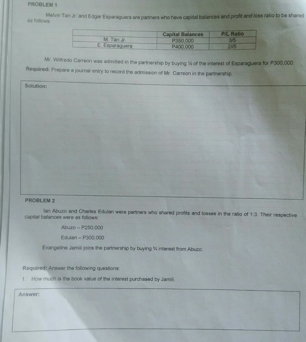 PROBLEM 1
Melvin Tan Jr. and Edgar Esparaguera are partners who have capital balances and profit and loss ratio to be shared
as follows:
PIL Ratio
Capital Balances
P350,000
P400,000
M. Tan Jr.
3/5
E. Esparaguera
2/15
Mr. Wilfredo Carreon was admitted in the partnership by buying ½ of the interest of Esparaguera for P300,000.
Required: Prepare a journal entry to record the admission of Mr. Carreon in the partnership.
Solution:
PROBLEM 2
lan Abuzo and Charles Edulan were partners who shared profits and losses in the ratio of 1:3. Their respective
capital balances were as follows:
Abuzo - P250,000
Edulan - P300,000
Evangeline Jamili joins the partnership by buying % interest from Abuzo.
Required: Answer the following questions:
1. How much is the book value of the interest purchased by Jamili.
Answer:
