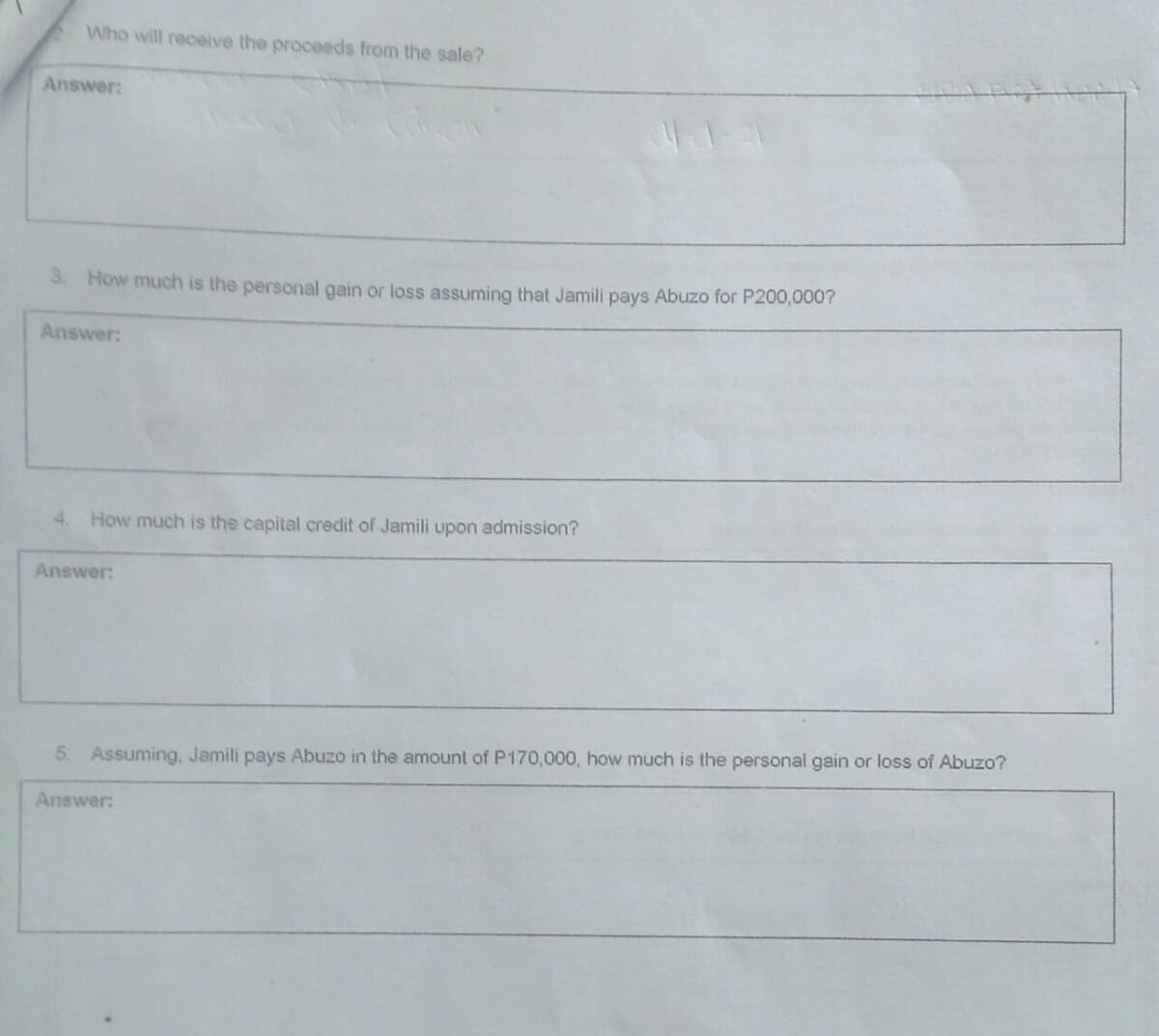 Who will receive the proceeds from the sale?
Answer:
3 How much is the personal gain or loss assuming that Jamili pays Abuzo for P200,000?
Answer:
4. How much is the capital credit of Jamili upon admission?
Answer:
5. Assuming, Jamili pays Abuzo in the amount of P170,000, how much is the personal gain or loss of Abuzo?
Answer:
