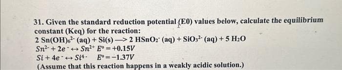 31. Given the standard reduction potential (E0) values below, calculate the equilibrium
constant (Keq) for the reaction:
2 Sn(OH)6²(aq) + Si(s)->2 HSnO2 (aq) + SiO3- (aq) +5 H₂O
Sn² +2e Sn²+ E°= +0.15V
Si + 4e Si4- E=-1.37V
(Assume that this reaction happens in a weakly acidic solution.)
-