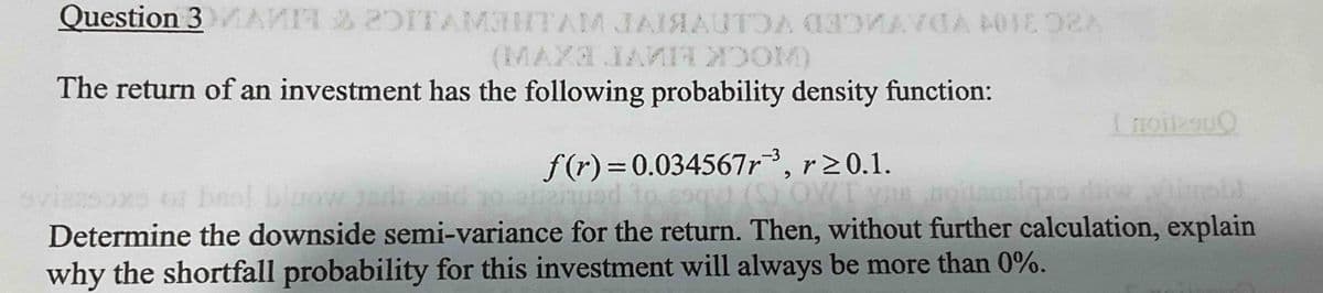 Question 3 MANIT & DITAMBHTAM JAISAUTOA MAYA 401E02A
(MAX3 JAMII ZOOM)
The return of an investment has the following probability density function:
I noites00
f(r)=0.034567r, r20.1.
ovizasoxo or brol bluow indi zeid zo opeinued to esqui (S) OWT yas hoitsuskopro duke dinobl
Determine the downside semi-variance for the return. Then, without further calculation, explain
why the shortfall probability for this investment will always be more than 0%.