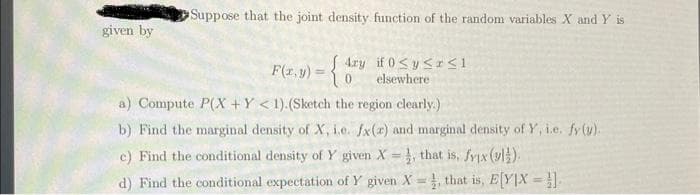 given by
Suppose that the joint density function of the random variables X and Y is
F(x,y) = {4ry if 0≤y≤zsı
elsewhere
a) Compute P(X+Y< 1).(Sketch the region clearly.)
b) Find the marginal density of X, i.e. fx(x) and marginal density of Y, i.e. fy (y).
c) Find the conditional density of Y given X=4, that is, fyx (v1).
d) Find the conditional expectation of Y given X, that is, E[YIX =]