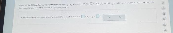 Construct the 99% confidence interval for the difference when ,-476.88, x-318.32, , -42.11, -26.80, -19, and #₂ -22. Use the TI-84
Plus calculator and round the answers to two decimal places.
A 99% confidence interval for the difference in the population means is