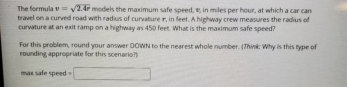 The formula U =
travel on a curved road with radius of curvature r, in feet. A highway crew measures the radius of
curvature at an exit ramp on a highway as 450 feet. What is the maximum safe speed?
V2.4r models the maximum safe speed, v, in miles per hour, at which a car can
For this problem, round your answer DOWN to the nearest whole number. (Think: Why is this
Суре of
rounding approprlate for this scenario?)
max safe speed
