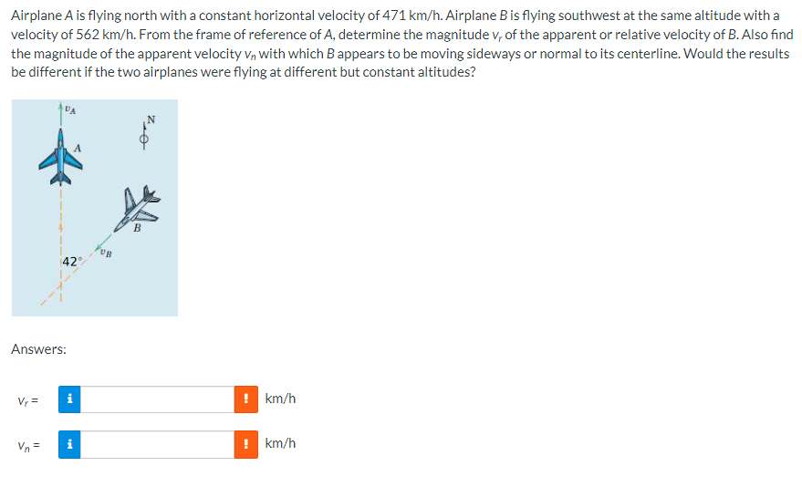 Airplane A is flying north with a constant horizontal velocity of 471 km/h. Airplane B is flying southwest at the same altitude with a
velocity of 562 km/h. From the frame of reference of A, determine the magnitude v, of the apparent or relative velocity of B. Also find
the magnitude of the apparent velocity Vn with which B appears to be moving sideways or normal to its centerline. Would the results
be different if the two airplanes were flying at different but constant altitudes?
Answers:
Vr =
42°
Vn=
i
UB
B
7,0
! km/h
km/h