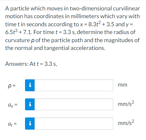 A particle which moves in two-dimensional curvilinear
motion has coordinates in millimeters which vary with
time t in seconds according to x = 8.3t² + 3.5 and y =
6.5t³ +7.1. For time t = 3.3 s, determine the radius of
curvature p of the particle path and the magnitudes of
the normal and tangential accelerations.
Answers: At t = 3.3 s,
p=
an =
at =
i
MO
i
mm
mm/s²
mm/s²