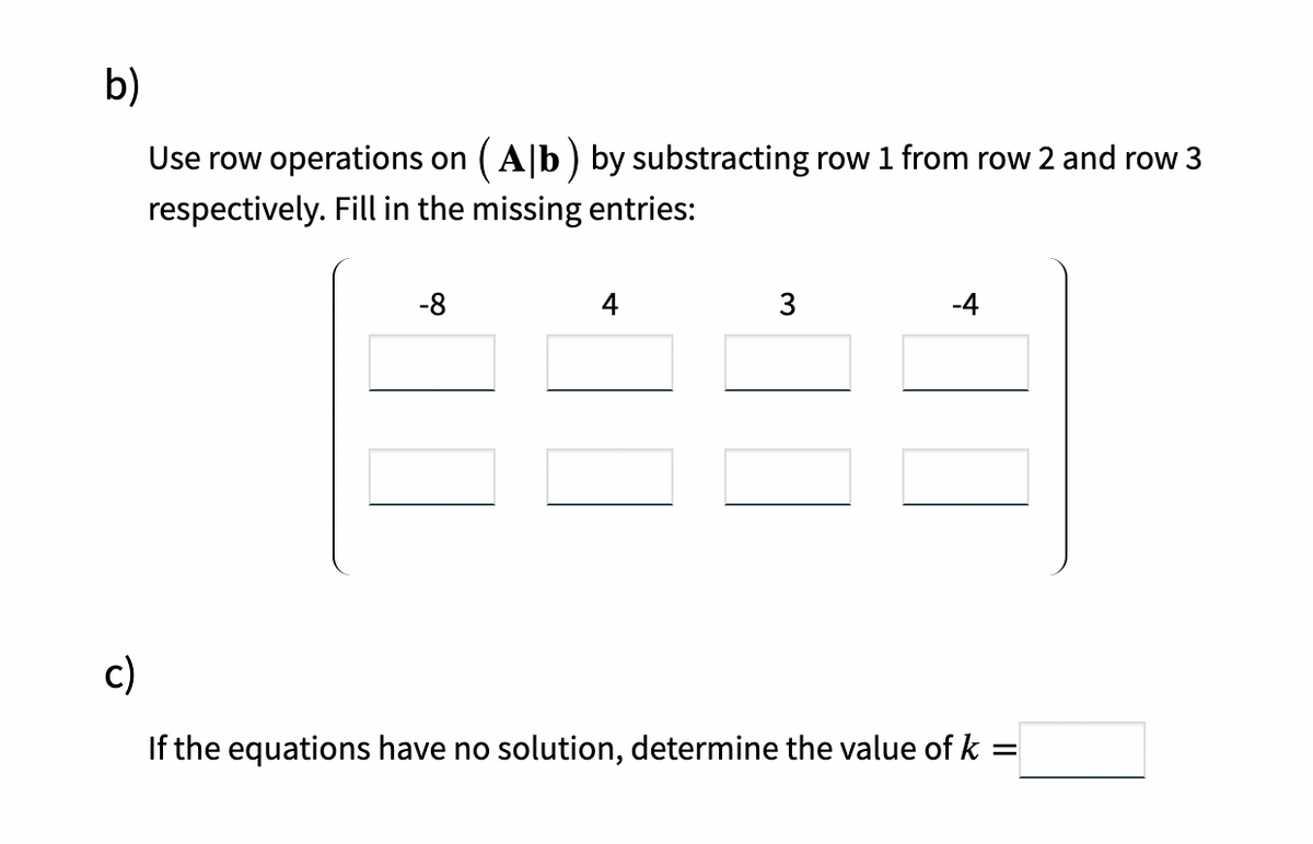 b)
Use row operations on ( A|b) by substracting row 1 from row 2 and row 3
respectively. Fill in the missing entries:
-8
4
3
-4
c)
If the equations have no solution, determine the value of k =
