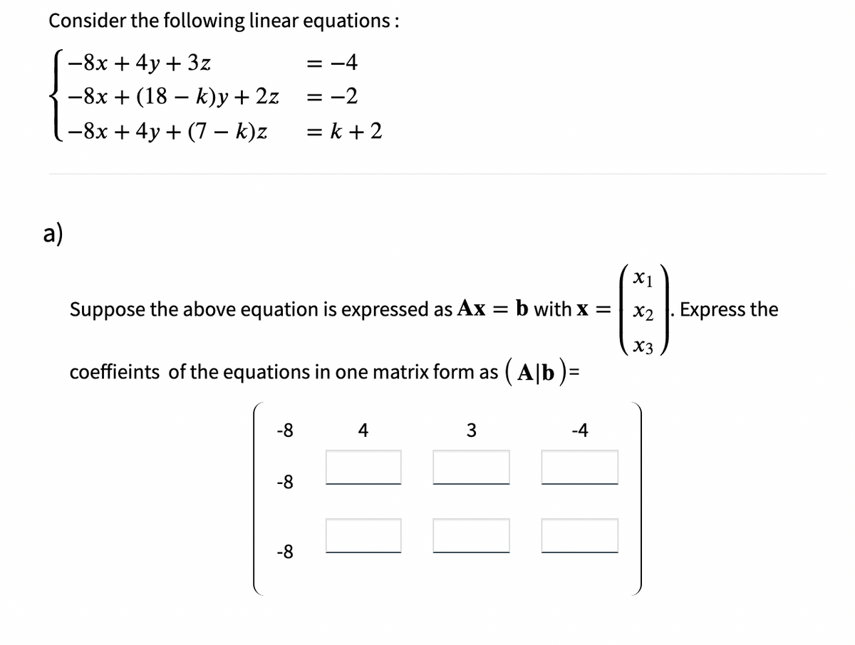 Consider the following linear equations :
-8x + 4y + 3z
= -4
-8x + (18 – k)y + 2z
-2
-8x + 4y + (7 – k)z
= k + 2
a)
X1
Suppose the above equation is expressed as Ax
b with x =
X2 |. Express the
X3
coeffieints of the equations in one matrix form as ( A|b )=
-8
4
3
-4
-8
-8
