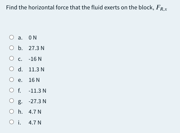 Find the horizontal force that the fluid exerts on the block, FR.X
О а.
ON
O b. 27.3 N
О с.
-16 N
O d. 11.3 N
О е.
16 N
O f.
-11.3 N
g. -27.3 N
O h. 4.7 N
O i.
4.7 N
