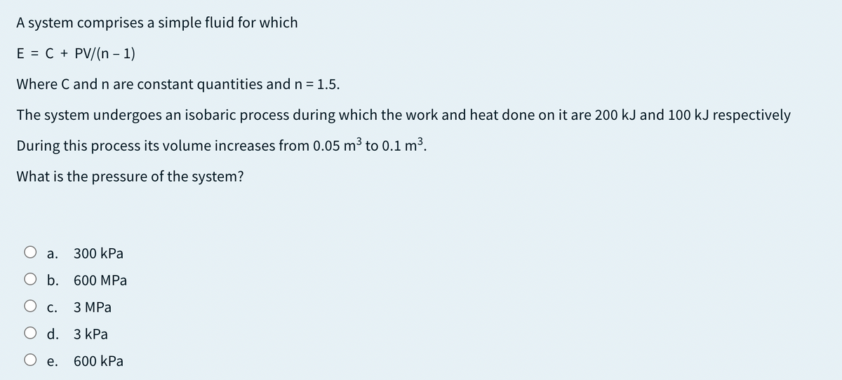 A system comprises a simple fluid for which
E = C + PV/(n – 1)
Where C and n are constant quantities and n = 1.5.
The system undergoes an isobaric process during which the work and heat done on it are 200 kJ and 100 kJ respectively
During this process its volume increases from 0.05 m³ to 0.1 m³.
What is the pressure of the system?
а.
300 kPa
b. 600 MPa
С. З МРа
d. 3 kPa
е.
600 kPa
