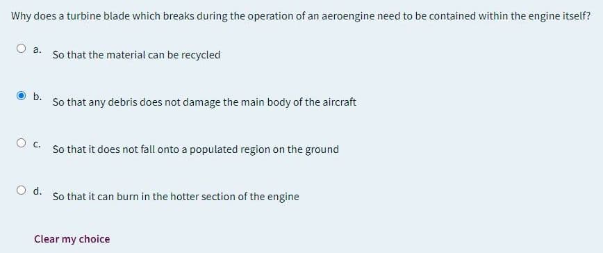 Why does a turbine blade which breaks during the operation of an aeroengine need to be contained within the engine itself?
O a.
So that the material can be recycled
b.
So that any debris does not damage the main body of the aircraft
O c.
So that it does not fall onto a populated region on the ground
d.
So that it can burn in the hotter section of the engine
Clear my choice
