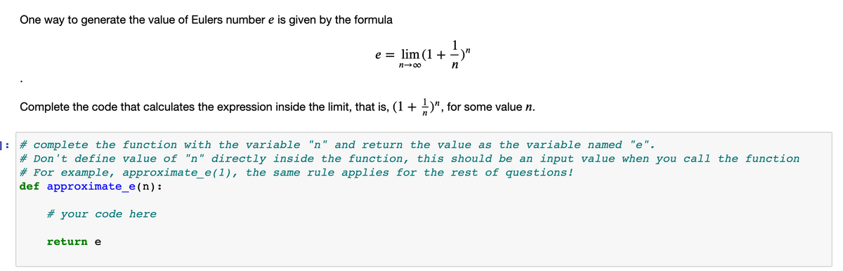 One way to generate the value of Eulers number e is given by the formula
1
in
e = lim (1 +
)"
Complete the code that calculates the expression inside the limit, that is, (1+ +)", for some value n.
]: # complete the function with the variable "n" and return the value as the variable named "e".
# Don't define value of "n" directly inside the function, this should be an input value when you call the function
# For example, approximate_e(1), the same rule applies for the rest of questions!
def approximate_e(n):
# your code here
return e
