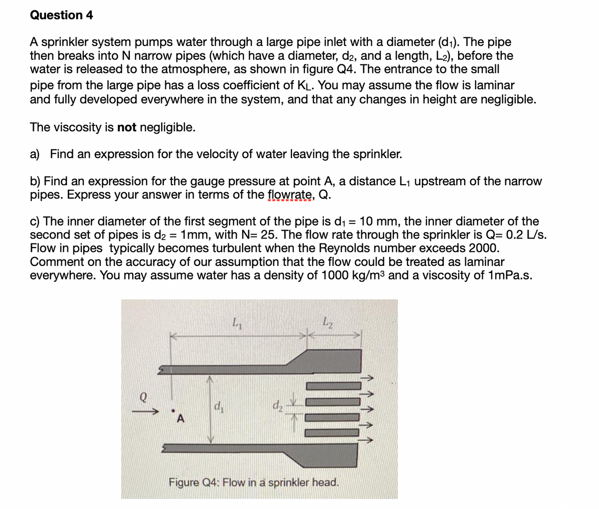 Question 4
A sprinkler system pumps water through a large pipe inlet with a diameter (d1). The pipe
then breaks into N narrow pipes (which have a diameter, d2, and a length, L2), before the
water is released to the atmosphere, as shown in figure Q4. The entrance to the small
pipe from the large pipe has a loss coefficient of KL. You may assume the flow is laminar
and fully developed everywhere in the system, and that any changes in height are negligible.
The viscosity is not negligible.
a) Find an expression for the velocity of water leaving the sprinkler.
b) Find
pipes. Express your answer in terms of the flowrate, Q.
expression for the gauge pressure at point A, a distance L1 upstream of the narrow
c) The inner diameter of the first segment of the pipe is di = 10 mm, the inner diameter of the
second set of pipes is d2 = 1mm, with N= 25. The flow rate through the sprinkler is Q= 0.2 L/s.
Flow in pipes typically becomes turbulent when the Reynolds number exceeds 2000.
Comment on the accuracy of our assumption that the flow could be treated as laminar
everywhere. You may assume water has a density of 1000 kg/m3 and a viscosity of 1mPa.s.
Figure Q4: Flow in a sprinkler head.
