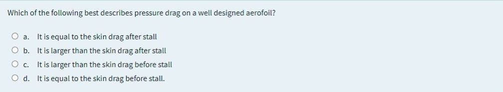 Which of the following best describes pressure drag on a well designed aerofoil?
O a. It is equal to the skin drag after stall
O b. It is larger than the skin drag after stall
O c. It is larger than the skin drag before stall
O d. It is equal to the skin drag before stall.
