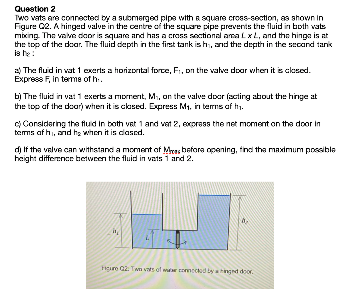 Question 2
Two vats are connected by a submerged pipe with a square cross-section, as shown in
Figure Q2. A hinged valve in the centre of the square pipe prevents the fluid in both vats
mixing. The valve door is square and has a cross sectional area Lx L, and the hinge is at
the top of the door. The fluid depth in the first tank is h1, and the depth in the second tank
is h2 :
a) The fluid in vat 1 exerts a horizontal force, F1, on the valve door when it is closed.
Express F, in terms of h1.
b) The fluid in vat 1 exerts a moment, M1, on the valve door (acting about the hinge at
the top of the door) when it is closed. Express M1, in terms of h1.
c) Considering the fluid in both vat 1 and vat 2, express the net moment on the door in
terms of h1, and h2 when it is closed.
d) If the valve can withstand a moment of Mmax before opening, find the maximum possible
height difference between the fluid in vats 1 and 2.
h2
h1
L.
Figure Q2: Two vats of water connected by a hinged door.
