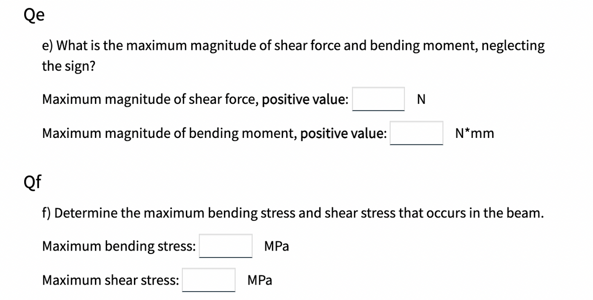 Qe
e) What is the maximum magnitude of shear force and bending moment, neglecting
the sign?
Maximum magnitude of shear force, positive value:
N
Maximum magnitude of bending moment, positive value:
N*mm
Qf
f) Determine the maximum bending stress and shear stress that occurs in the beam.
Maximum bending stress:
MPа
Maximum shear stress:
MPa
