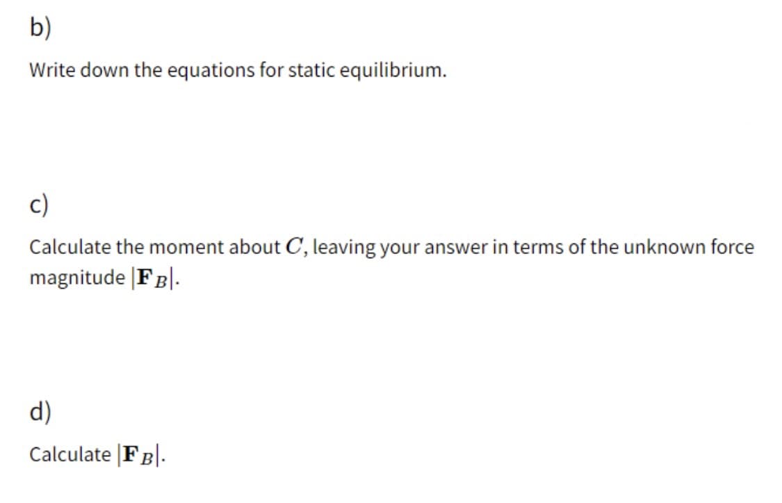 b)
Write down the equations for static equilibrium.
c)
Calculate the moment about C, leaving your answer in terms of the unknown force
magnitude |FB|.
d)
Calculate FB|.
