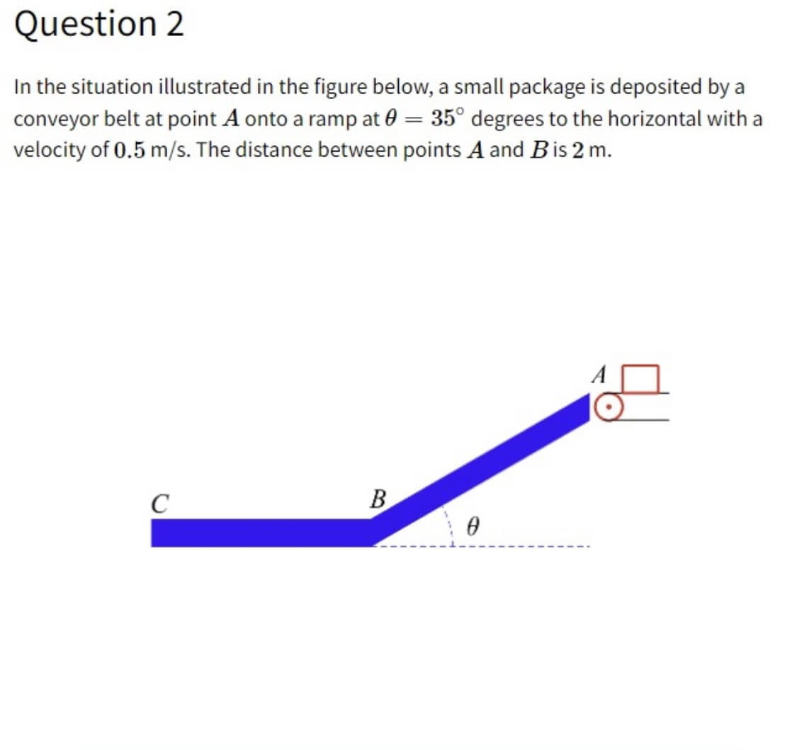 Question 2
In the situation illustrated in the figure below, a small package is deposited by a
conveyor belt at point A onto a ramp at 0 = 35° degrees to the horizontal with a
velocity of 0.5 m/s. The distance between points A and Bis 2 m.
C
B
