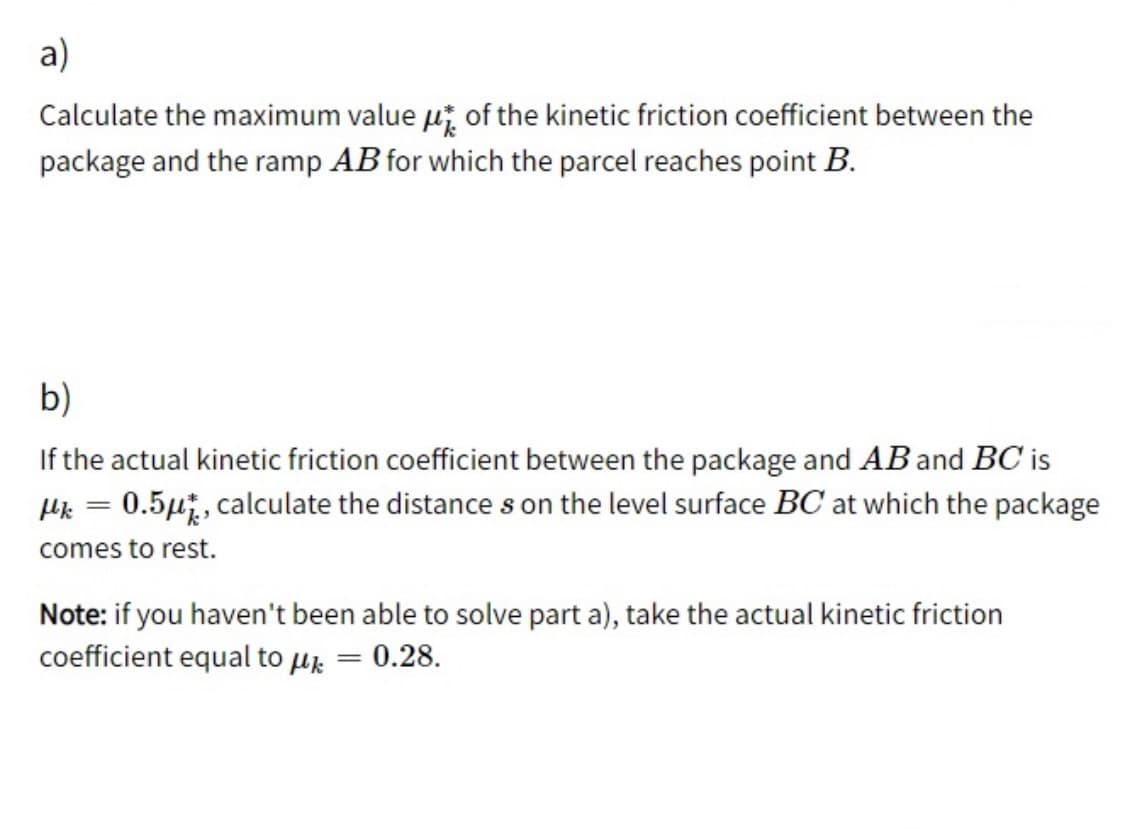 a)
Calculate the maximum value ui of the kinetic friction coefficient between the
package and the ramp AB for which the parcel reaches point B.
b)
If the actual kinetic friction coefficient between the package and ABand BC is
0.5µ, calculate the distance s on the level surface BC at which the package
%3D
comes to rest.
Note: if you haven't been able to solve part a), take the actual kinetic friction
coefficient equal to uz = 0.28.
