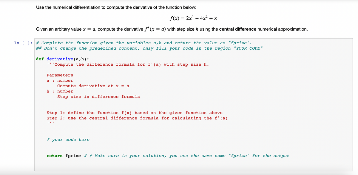 Use the numerical differentiation to compute the derivative of the function below:
f(x) :
2x* – 4x2 + x
%3D
-
Given an arbitary value x = a, compute the derivative f' (x = a) with step size h using the central difference numerical approximation.
In [ ]: # Complete the function given the variables a,h and return the value as "fprime".
## Don't change the predefined content, only fill your code in the region "YOUR CODE"
def derivative(a,h):
'Compute the difference formula for f'(a) with step size h.
Parameters
а :
number
Compute derivative at x = a
h
number
Step size in difference formula
Step 1: define the function f(x) based on the given function above
Step 2: use the central difference formula for calculating the f'(a)
# your code here
return fprime # # Make sure in your solution, you use the same name "fprime" for the output
